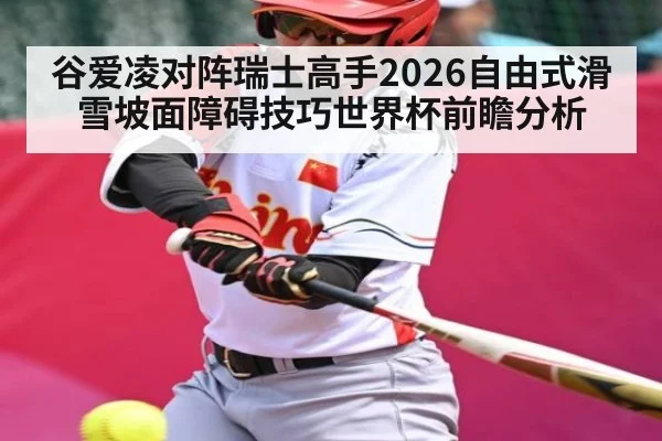 谷爱凌对阵瑞士高手2026自由式滑雪坡面障碍技巧世界杯前瞻分析